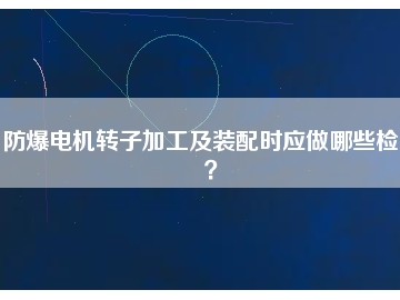 防爆電機轉(zhuǎn)子加工及裝配時應做哪些檢查？