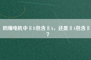 防爆電機(jī)中ⅡB包含ⅡA，還是ⅡA包含ⅡB？